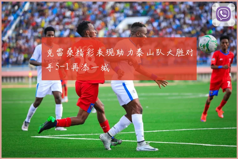 克雷桑精彩表现助力泰山队大胜对手5-1再添一城