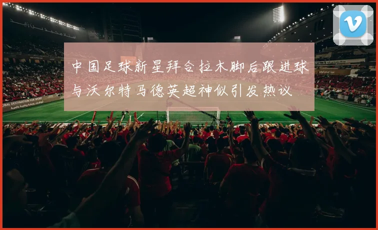 中国足球新星拜合拉木脚后跟进球与沃尔特马德英超神似引发热议