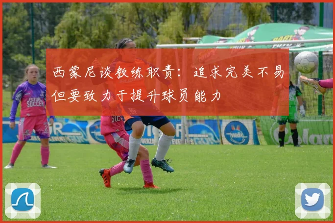 西蒙尼谈教练职责：追求完美不易但要致力于提升球员能力