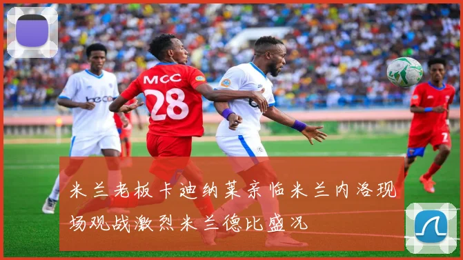 米兰老板卡迪纳莱亲临米兰内洛现场观战激烈米兰德比盛况