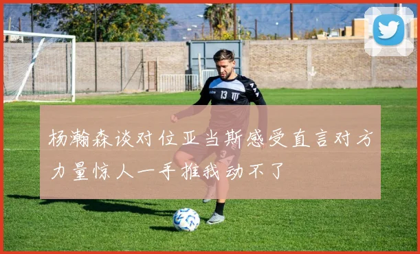 杨瀚森谈对位亚当斯感受直言对方力量惊人一手推我动不了