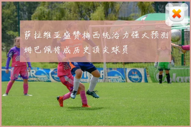 萨拉维亚盛赞梅西统治力强大预测姆巴佩将成历史顶尖球员