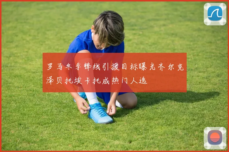罗马冬季锋线引援目标曝光齐尔克泽贝托埃卡托成热门人选