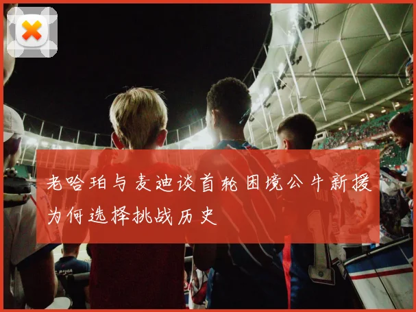 老哈珀与麦迪谈首轮困境公牛新援为何选择挑战历史