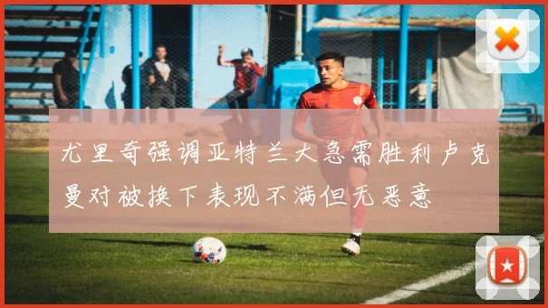 尤里奇强调亚特兰大急需胜利卢克曼对被换下表现不满但无恶意