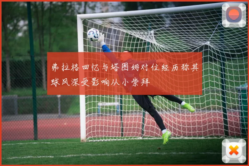 弗拉格回忆与塔图姆对位经历称其球风深受影响从小崇拜