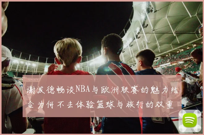 谢泼德畅谈NBA与欧洲联赛的魅力结合为何不去体验篮球与旅行的双重乐趣